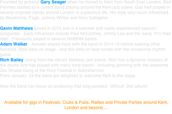 Founded by guitarist Gary Seager when he moved to Kent from South East London, Bad Pennies started as a covers band playing around the Kent pub scene. Gaz had played in several originals bands around London in a previous life. His style very much influenced by Blackmore, Page, Johnny Winter and Rory Gallagher. 

Dave Two-Jackets, a professional drummer since 19 with influences including Ian Paice and Carl Palmer, Dave has played all over the UK and Europe has been driving the rhythm in Bad Pennies since 2008. 
Gavin Matthews joined in 2015 and is a talented and vastly experienced bassist / songwriter.  Early influences include Paul McCartney, Jimmy Lea and the ‘early 70‘s mad men’. Previously played in several NWBHM bands.  
Adam Walker - Actually played bass with the band in 2014-15 before seeking other horizons. Now back on stage - and this time on lead vocals with the occasional rhythm guitar.

Currently (Summer 2021) emerging from the Governments’ covid 19 campaign, the band have lined up a selection of gigs and have restarted efforts for their second album.

Venues are understandably reticent to over-commit at this stage but hopefully a vibrant scene return and Bad Pennies will be turning up again on a regular basis. Meanwhile, we’ll be working on the new album.... be sure to keep an eye on the gig dates then come on down for a boogie!

Available for gigs in Pubs & Clubs, Rallies, Open-Air Events and Private Parties around Kent, London and beyond....